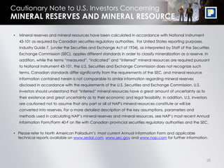 28
Cautionary Note to U.S. Investors Concerning
• Mineral reserves and mineral resources have been calculated in accordance with National Instrument
43-101 as required by Canadian securities regulatory authorities. For United States reporting purposes,
Industry Guide 7, (under the Securities and Exchange Act of 1934), as interpreted by Staff of the Securities
Exchange Commission (SEC), applies different standards in order to classify mineralization as a reserve. In
addition, while the terms “measured”, “indicated” and “inferred” mineral resources are required pursuant
to National Instrument 43-101, the U.S. Securities and Exchange Commission does not recognize such
terms. Canadian standards differ significantly from the requirements of the SEC, and mineral resource
information contained herein is not comparable to similar information regarding mineral reserves
disclosed in accordance with the requirements of the U.S. Securities and Exchange Commission. U.S.
investors should understand that “inferred” mineral resources have a great amount of uncertainty as to
their existence and great uncertainty as to their economic and legal feasibility. In addition, U.S. investors
are cautioned not to assume that any part or all of NAP's mineral resources constitute or will be
converted into reserves. For a more detailed description of the key assumptions, parameters and
methods used in calculating NAP’s mineral reserves and mineral resources, see NAP’s most recent Annual
Information Form/Form 40-F on file with Canadian provincial securities regulatory authorities and the SEC.
• Please refer to North American Palladium’s most current Annual Information Form and applicable
technical reports available on www.sedar.com, www.sec.gov and www.nap.com for further information.
MINERAL RESERVES AND MINERAL RESOURCE
 