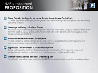 2
NAP’s Investment
• Clear Growth Strategy to Increase Production & Lower Cash Costs
LDI mine expansion offers production growth with a decreasing cash cost profile and expanding
operating margins
• Leverage to Rising Palladium Prices
As one of only two primary palladium producers in the world, LDI is uniquely positioned to benefit
from the positive supply & demand fundamentals (driven by constrained mine supply & rising
global vehicle production)
• Attractive PGM Investment Jurisdiction
NAP operates in a stable political landscape, with low geopolitical risk and moderate cost
inflation compared to peers in South Africa and Russia
• Significant Development & Exploration Upside
Excess mill capacity, existing infrastructure & permits, gives NAP the potential to convert
exploration success into production and cash flow on an accelerated timeline
• Operational Expertise Reduces Operating Risk
New C-suite executive team (appointed in 2013) has a strong track record in mining operations
PROPOSITION
 