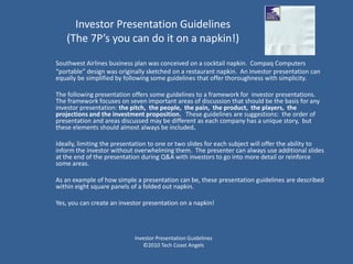 Investor Presentation Guidelines
    (The 7P’s you can do it on a napkin!)

Southwest Airlines business plan was conceived on a cocktail napkin. Compaq Computers
“portable” design was originally sketched on a restaurant napkin. An investor presentation can
equally be simplified by following some guidelines that offer thoroughness with simplicity.

The following presentation offers some guidelines to a framework for investor presentations.
The framework focuses on seven important areas of discussion that should be the basis for any
investor presentation: the pitch, the people, the pain, the product, the players, the
projections and the investment proposition. These guidelines are suggestions: the order of
presentation and areas discussed may be different as each company has a unique story, but
these elements should almost always be included.

Ideally, limiting the presentation to one or two slides for each subject will offer the ability to
inform the investor without overwhelming them. The presenter can always use additional slides
at the end of the presentation during Q&A with investors to go into more detail or reinforce
some areas.

As an example of how simple a presentation can be, these presentation guidelines are described
within eight square panels of a folded out napkin.

Yes, you can create an investor presentation on a napkin!




                            Investor Presentation Guidelines
                               ©2010 Tech Coast Angels
 