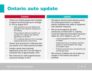 Ontario auto update 
Context 
• There is an Ontario government mandate 
to reduce insurance rates by an average 
of 15% by August 2015 
– Rate reductions are to be aided by the 
passage of cost reduction measures for 
the industry 
– This process to date has resulted in an 
average 5.4% industry rate reduction 
approved as of Q2-2014 
– IFC is reducing rates by 5.3% on average, 
targeting discounts to safe drivers 
• Ontario auto accounts for a little less than 
one quarter of our direct premiums written 
• Industry results have improved 
significantly since 2010, but still reflect a 
combined ratio of approximately 100% 
• We continued our solid outperformance 
versus the industry in 2013 
Update 
• We believe that the recent election putting 
the Liberal government in a majority 
position facilitates their ability to implement 
cost reduction measures. 
• We are encouraged by the swift 
introduction of Ontario Bill 15, Fighting 
Fraud and Reducing Automobile Insurance 
Rates Act, 2014, tabled on July 15th. 
– Lowers prejudgment interest to a rate closer 
to inflation 
– Implements fixes to the dispute resolution 
system as recommended in the Judge 
Cunningham report 
– Protects consumers from untrustworthy tow 
and storage shops 
• We continue to believe we can protect our 
margins in the Ontario auto book of 
business 
Intact Financial Corporation 16 
 