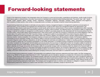 Forward-looking statements 
Certain of the statements included in this presentation about the Company’s current and future plans, expectations and intentions, results, levels of activity, 
performance, goals or achievements or any other future events or developments constitute forward-looking statements. The words “may”, “will”, “would”, 
“should”, “could”, “expects”, “plans”, “intends”, “trends”, “indications”, “anticipates”, “believes”, “estimates”, “predicts”, “likely”, “potential” or the negative or 
other variations of these words or other similar or comparable words or phrases, are intended to identify forward-looking statements. 
Forward-looking statements are based on estimates and assumptions made by management based on management’s experience and perception of 
historical trends, current conditions and expected future developments, as well as other factors that management believes are appropriate in the 
circumstances. Many factors could cause the Company’s actual results, performance or achievements or future events or developments to differ materially 
from those expressed or implied by the forward-looking statements, including, without limitation, the following factors: the Company’s ability to implement its 
strategy or operate its business as management currently expects; its ability to accurately assess the risks associated with the insurance policies that the 
Company writes; unfavourable capital market developments or other factors which may affect the Company’s investments and funding obligations under its 
pension plans; the cyclical nature of the PC insurance industry; management’s ability to accurately predict future claims frequency; government 
regulations designed to protect policyholders and creditors rather than investors; litigation and regulatory actions; periodic negative publicity regarding the 
insurance industry; intense competition; the Company’s reliance on brokers and third parties to sell its products to clients; the Company’s ability to 
successfully pursue its acquisition strategy; the Company’s ability to execute its business strategy; the Company’s ability to achieve synergies arising from 
successful integration plans relating to acquisitions, as well as management's estimates and expectations in relation to resulting accretion, internal rate of 
return and debt-to-capital ratio; the Company’s participation in the Facility Association (a mandatory pooling arrangement among all industry participants) 
and similar mandated risk-sharing pools; terrorist attacks and ensuing events; the occurrence of catastrophic events; the Company’s ability to maintain its 
financial strength and issuer credit ratings; access to debt financing and the Company's ability to compete for large commercial business; the Company’s 
ability to alleviate risk through reinsurance; the Company’s ability to successfully manage credit risk (including credit risk related to the financial health of 
reinsurers); the Company’s reliance on information technology and telecommunications systems; the Company’s dependence on key employees; changes 
in laws or regulations; general economic, financial and political conditions; the Company’s dependence on the results of operations of its subsidiaries; the 
volatility of the stock market and other factors affecting the Company’s share price; and future sales of a substantial number of its common shares. 
All of the forward-looking statements included in this presentation are qualified by these cautionary statements and those made in the Risk management 
section of our MDA for the year ended December 31, 2013. These factors are not intended to represent a complete list of the factors that could affect the 
Company. These factors should, however, be considered carefully. Although the forward-looking statements are based upon what management believes to 
be reasonable assumptions, the Company cannot assure investors that actual results will be consistent with these forward-looking statements. When relying 
on forward-looking statements to make decisions, investors should ensure the preceding information is carefully considered. Undue reliance should not be 
placed on forward-looking statements made herein. The Company and management have no intention and undertake no obligation to update or revise any 
forward-looking statements, whether as a result of new information, future events or otherwise, except as required by law. 
Intact Financial Corporation 22 
 