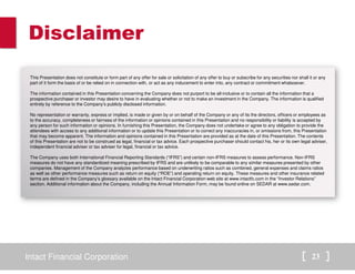 Disclaimer 
This Presentation does not constitute or form part of any offer for sale or solicitation of any offer to buy or subscribe for any securities nor shall it or any 
part of it form the basis of or be relied on in connection with, or act as any inducement to enter into, any contract or commitment whatsoever. 
The information contained in this Presentation concerning the Company does not purport to be all-inclusive or to contain all the information that a 
prospective purchaser or investor may desire to have in evaluating whether or not to make an investment in the Company. The information is qualified 
entirely by reference to the Company’s publicly disclosed information. 
No representation or warranty, express or implied, is made or given by or on behalf of the Company or any of its the directors, officers or employees as 
to the accuracy, completeness or fairness of the information or opinions contained in this Presentation and no responsibility or liability is accepted by 
any person for such information or opinions. In furnishing this Presentation, the Company does not undertake or agree to any obligation to provide the 
attendees with access to any additional information or to update this Presentation or to correct any inaccuracies in, or omissions from, this Presentation 
that may become apparent. The information and opinions contained in this Presentation are provided as at the date of this Presentation. The contents 
of this Presentation are not to be construed as legal, financial or tax advice. Each prospective purchaser should contact his, her or its own legal adviser, 
independent financial adviser or tax adviser for legal, financial or tax advice. 
The Company uses both International Financial Reporting Standards (“IFRS”) and certain non-IFRS measures to assess performance. Non-IFRS 
measures do not have any standardized meaning prescribed by IFRS and are unlikely to be comparable to any similar measures presented by other 
companies. Management of the Company analyzes performance based on underwriting ratios such as combined, general expenses and claims ratios 
as well as other performance measures such as return on equity (“ROE”) and operating return on equity. These measures and other insurance related 
terms are defined in the Company’s glossary available on the Intact Financial Corporation web site at www.intactfc.com in the “Investor Relations” 
section. Additional information about the Company, including the Annual Information Form, may be found online on SEDAR at www.sedar.com. 
Intact Financial Corporation 23 
