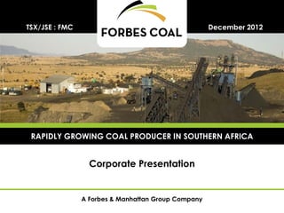 TSX/JSE : FMC                                        December 2012




 RAPIDLY GROWING COAL PRODUCER IN SOUTHERN AFRICA


                  Corporate Presentation


                A Forbes & Manhattan Group Company
 