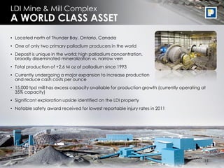 LDI Mine & Mill Complex
A WORLD CLASS ASSET
• Located north of Thunder Bay, Ontario, Canada
• One of only two primary palladium producers in the world
• Deposit is unique in the world: high palladium concentration,
  broadly disseminated mineralization vs. narrow vein
• Total production of +2.6 M oz of palladium since 1993
• Currently undergoing a major expansion to increase production
  and reduce cash costs per ounce
• 15,000 tpd mill has excess capacity available for production growth (currently operating at
  35% capacity)
• Significant exploration upside identified on the LDI property
• Notable safety award received for lowest reportable injury rates in 2011




                                                                                             16
                                                                                            15
 