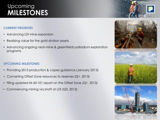 Upcoming
  MILESTONES
CURRENT PRIORITIES

• Advancing LDI mine expansion

• Realizing value for the gold division assets

• Advancing ongoing near-mine & greenfields palladium exploration
  programs



UPCOMING MILESTONES

• Providing 2013 production & capex guidance (January 2013)

• Converting Offset Zone resources to reserves (Q1, 2013)

• Filing updated NI 43-101 report on the Offset Zone (Q1, 2013)

• Commencing mining via shaft at LDI (Q3, 2013)




                                                                    25
 