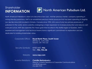 Shareholder
INFORMATION
North American Palladium’s vision is to become a low cost, mid-tier precious metals company operating in
mining friendly jurisdictions. NAP is an established precious metals producer that has been operating its flagship
Lac des Iles mine (LDI) located in Ontario, Canada since 1993. LDI is one of only two primary producers of
palladium in the world, and is currently undergoing a major expansion to increase production and reduce cash
costs per ounce. NAP also operates the Vezza gold mine located in the Abitibi region of Quebec. NAP’s
experienced management and technical teams have a significant commitment to exploration and are
dedicated to building shareholder value.


             Corporate Office:       Royal Bank Plaza, South Tower
                                     200 Bay St., Suite 2350
                                     Toronto, ON M5J 2J2


              Security Symbols:      NYSE MKT– PAL
                                     TSX – PDL, PDL.DB

                        Website:     www.nap.com

             Investor Relations:     Camilla Bartosiewicz
                                     Director, Investor Relations & Corporate Communications
                                     camilla@nap.com
                                     416-360-7374                                                             27
 