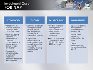Investment Case
FOR NAP

  COMMODITY               GROWTH            BALANCE SHEET          MANAGEMENT

•Palladium is the    •LDI mine expansion   •Prudent financial     •Experienced senior
 number one pick      offers production     management             management &
 amongst metal        growth with a         supports balance       operating team
 price forecasters    decreasing cash       sheet to support       reduces risk
                      cost profile &        development
•Positive supply &    expanding margins     programs              •LDI has been
 demand                                                            producing
 fundamentals        •Significant          •$61.1 M in working     palladium for 20
 driven by            development &         capital as at Sept.    years
 constrained mine     exploration upside    30, 2012, including
 supply & rising      complimented by       $23.5 M in cash       •Over 600
 global vehicle       excess mill                                  employees and
 production           capacity, existing                           contractors driving
                      infrastructure &                             growth
•Canada is an         permits
 attractive PGM
 investment
 jurisdiction
 compared to South
 African peers


                                                                                         2
 