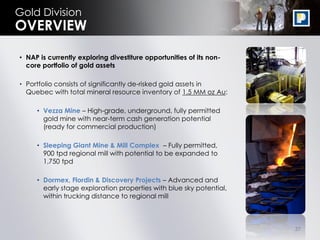 Gold Division
OVERVIEW

• NAP is currently exploring divestiture opportunities of its non-
  core portfolio of gold assets

• Portfolio consists of significantly de-risked gold assets in
  Quebec with total mineral resource inventory of 1.5 MM oz Au:

     • Vezza Mine – High-grade, underground, fully permitted
       gold mine with near-term cash generation potential
       (ready for commercial production)

     • Sleeping Giant Mine & Mill Complex – Fully permitted,
       900 tpd regional mill with potential to be expanded to
       1,750 tpd

     • Dormex, Flordin & Discovery Projects – Advanced and
       early stage exploration properties with blue sky potential,
       within trucking distance to regional mill



                                                                     37
 