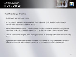 Gold Division
OVERVIEW

Divestiture strategy driven by:

• Gold assets are non-core to NAP

• Equity investor preference for pure play PGM exposure (gold diversification strategy
  perceived to dilute the palladium brand)

• Newly identified exploration & development upside in palladium assets that will give the
  Company growth in palladium (therefore not relying on growth through diversification)

• Lack of “mass scale” in gold production growth due to Sleeping Giant mine closure in early
  2012

• Significant development milestones reached at Vezza have well positioned the asset for
  sale (warrants more attractive valuation now that operations have commenced)




                                                                                             38
 