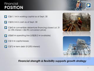 Financial
POSITION
 • C$61.1 M in working capital as at Sept. 30

 • C$23.5 M in cash as at Sept. 30

 • C$43 M convertible debenture financing closed Jul. 31
   (6.15% interest, C$2.90 conversion price)

 • US$60 M operating line (US$28.2 M available)

 • C$15 M capital leases

 • C$72 M term debt (9.25% interest)




             Financial strength & flexibility supports growth strategy

                                                                         4
 