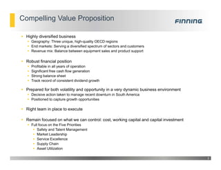 Compelling Value Proposition
 Highly diversified business
 Geography: Three unique, high-quality OECD regions
 End markets: Serving a diversified spectrum of sectors and customers
 Revenue mix: Balance between equipment sales and product support
 Robust financial position
 Profitable in all years of operation
 Significant free cash flow generation
 Strong balance sheet
 Track record of consistent dividend growth
 Prepared for both volatility and opportunity in a very dynamic business environment
 Decisive action taken to manage recent downturn in South America
 Positioned to capture growth opportunities
 Right team in place to execute
 Remain focused on what we can control: cost, working capital and capital investment
 Full focus on the Five Priorities
 Safety and Talent Management
 Market Leadership
 Service Excellence
 Supply Chain
 Asset Utilization
3
 