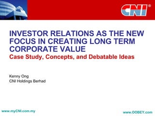 INVESTOR RELATIONS AS THE NEW FOCUS IN CREATING LONG TERM CORPORATE VALUE Case Study, Concepts, and Debatable Ideas Kenny Ong CNI Holdings Berhad www.myCNI.com.my www.OOBEY.com   