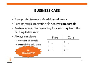 BUSINESS CASE

• New product/service addressed needs
• Breakthrough innovation nearest comparable
• Business case: the reasoning for switching from the
  existing to the new
• Always consider:             Pros         Cons
   – Laziness of people
                           • ...        • ...
   – Fear of the unknown
                           • …          • …
            BE             • …          • …
        CONVINCING!


                                                        16
 