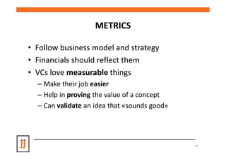 METRICS

• Follow business model and strategy
• Financials should reflect them
• VCs love measurable things
  – Make their job easier
  – Help in proving the value of a concept
  – Can validate an idea that «sounds good»




                                              19
 