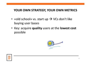 YOUR OWN STRATEGY, YOUR OWN METRICS

• «old school» vs. start up VCs don’t like
  buying user bases
• Key: acquire quality users at the lowest cost
  possible




                                                  21
 