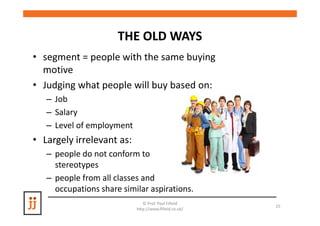 THE OLD WAYS
• segment = people with the same buying
  motive
• Judging what people will buy based on:
   – Job
   – Salary
   – Level of employment
• Largely irrelevant as:
   – people do not conform to
     stereotypes
   – people from all classes and
     occupations share similar aspirations.
                              © Prof. Paul Fifield
                                                       25
                           http://www.fifield.co.uk/
 