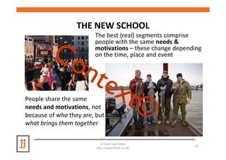 THE NEW SCHOOL
                        The best (real) segments comprise
                        people with the same needs &
                        motivations – these change depending
                        on the time, place and event




People share the same
needs and motivations, not
because of who they are, but
what brings them together

                            © Prof. Paul Fifield
                                                         26
                         http://www.fifield.co.uk/
 