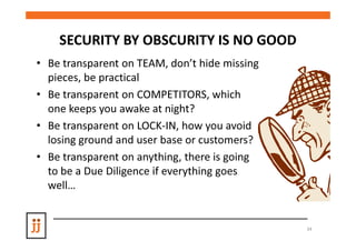 SECURITY BY OBSCURITY IS NO GOOD
• Be transparent on TEAM, don’t hide missing
  pieces, be practical
• Be transparent on COMPETITORS, which
  one keeps you awake at night?
• Be transparent on LOCK-IN, how you avoid
  losing ground and user base or customers?
• Be transparent on anything, there is going
  to be a Due Diligence if everything goes
  well…


                                               34
 