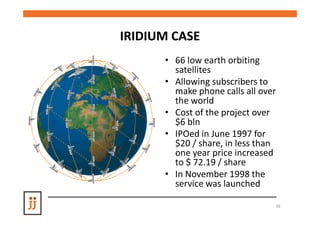 IRIDIUM CASE
      • 66 low earth orbiting
        satellites
      • Allowing subscribers to
        make phone calls all over
        the world
      • Cost of the project over
        $6 bln
      • IPOed in June 1997 for
        $20 / share, in less than
        one year price increased
        to $ 72.19 / share
      • In November 1998 the
        service was launched

                                36
 