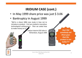 IRIDIUM CASE (cont.)
                                 (cont.)
• In May 1999 share price was just $ 3.06
• Bankruptcy in August 1999
“We’re a classic MBA case study in how not to
introduce a product. First we created a marvelous
technological achievement. Then we asked how
to make money on it.”
                       Iridium Interim CEO John A.                    Hey! Did
                          Richardson, August 1999                  somebody tell
                                                                     these guys
                                                                      that the
                                                                   product is too
                                                                      bulky???




                             Source http://lfp-blog.com/how-the-
                                                                                37
                                          mighty-fall
 