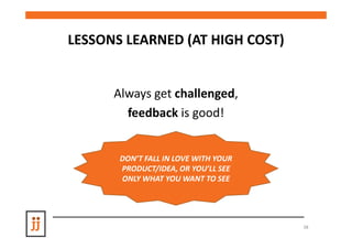 LESSONS LEARNED (AT HIGH COST)


      Always get challenged,
        feedback is good!


       DON’T FALL IN LOVE WITH YOUR
       PRODUCT/IDEA, OR YOU’LL SEE
       ONLY WHAT YOU WANT TO SEE




                                      38
 