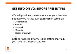 GET INFO ON VCs BEFORE PRESENTING

• VCs will provide «smart» money for your business
• But every VC has its own expertise in terms of:
   –   Geographies
   –   Sectors
   –   Network
   –   Markets
   –   Stages of growth
   –   …
• Getting financed by a VC is like getting married,
  you have to choose accurately!

                                                      41
 