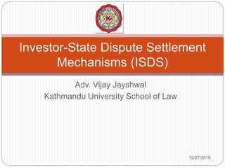 Adv. Vijay Jayshwal
Kathmandu University School of Law
Investor-State Dispute Settlement
Mechanisms (ISDS)
12/27/2019
 
