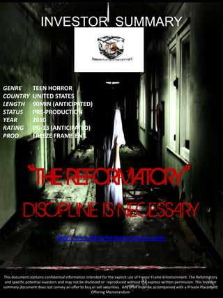 INVESTOR SUMMARY



GENRE            TEEN HORROR
COUNTRY          UNITED STATES
LENGTH           90MIN (ANTICIPATED)
STATUS           PRE-PRODUCTION
YEAR             2010
RATING           PG-13 (ANTICIPATED)
PROD             FREEZE FRAME ENT.




              “THE REFORMATORY”
           DISCIPLINE IS NECESSARY
                               http://www.thereformatorymovie.com/




This document contains confidential information intended for the explicit use of Freeze Frame Entertainment. The Reformatory
 and specific potential investors and may not be disclosed or reproduced without the express written permission. This Investor
summary document does not convey an offer to buy or sell securities. Any offer must be accompanied with a Private Placement
                                                     Offering Memorandum.
 