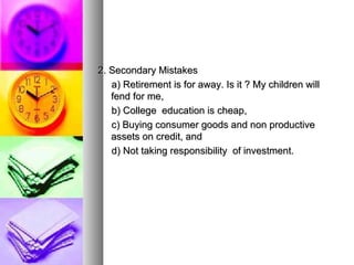 2. Secondary Mistakes  a) Retirement is for away. Is it ? My children will fend for me, b) College  education is cheap, c) Buying consumer goods and non productive assets on credit, and  d) Not taking responsibility  of investment. 