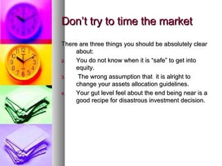 Don’t try to time the market There are three things you should be absolutely clear about: You do not know when it is “safe” to get into equity. The wrong assumption that  it is alright to change your assets allocation guidelines. Your gut level feel about the end being near is a good recipe for disastrous investment decision. 