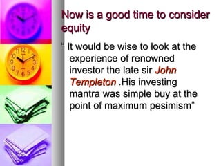 Now is a good time to consider equity “  It would be wise to look at the experience of renowned investor the late sir  John Templeton  . His investing  mantra was simple buy at the point of maximum pesimism” 