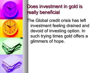 Does investment in gold is really beneficial The Global credit crisis has left investment feeling drained and devoid of investing option. In such trying times gold offers a glimmers of hope. 