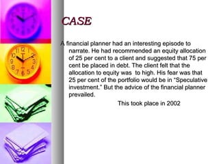 CASE A financial planner had an interesting episode to narrate. He had recommended an equity allocation of 25 per cent to a client and suggested that 75 per cent be placed in debt. The client felt that the allocation to equity was  to high. His fear was that 25 per cent of the portfolio would be in “Speculative investment.” But the advice of the financial planner prevailed. This took place in 2002 