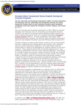 Investor Alert—Investment Scams Exploit Immigrant Investor Program
http://www.sec.gov/investor/alerts/ia_immigrant.htm[12/4/2013 1:04:30 PM]
Home | Previous Page
Investor Alert: Investment Scams Exploit Immigrant
Investor Program
The U.S. Securities and Exchange Commission's Office of Investor Education
and Advocacy and U.S. Citizenship and Immigration Services are jointly
issuing this Investor Alert to warn individual investors about fraudulent
investment scams that exploit the Immigrant Investor Program, also known
as "EB-5."
The U.S. Securities and Exchange Commission's ("SEC") Office of Investor
Education and Advocacy and U.S. Citizenship and Immigration Services
("USCIS") are aware of investment scams targeting foreign nationals who
seek to become permanent lawful U.S. residents through the Immigrant
Investor Program ("EB-5").  In close coordination with USCIS, which
administers the EB-5 program, the SEC has taken emergency enforcement
action to stop allegedly fraudulent securities offerings made through EB-5.
The EB-5 program provides certain foreign investors who can demonstrate
that their investments are creating jobs in this country, with a potential
avenue to lawful permanent residency in the United States. Business
owners apply to USCIS to be designated as "regional centers" for the EB-5
program.  These regional centers offer investment opportunities in "new
commercial enterprises" that may involve securities offerings.  Through EB-
5, a foreign investor who invests a certain amount of money that is placed
at risk, and creates or preserves a minimum number of jobs in the United
States, is eligible to apply for conditional lawful permanent residency.
 Toward the end of the two-year period of conditional residency, the foreign
investor is eligible to apply to have the conditions on their lawful
permanent residency removed, if he or she can establish that the job
creation requirements have been met.  Foreign investors who invest through
EB-5, however, are not guaranteed a visa or to become lawful permanent
residents of the United States. For more details, read the EB-5 Immigrant
Investor section of USCIS's website at www.uscis.gov.
The fact that a business is designated as a regional center by USCIS does
not mean that USCIS, the SEC, or any other government agency has
approved the investments offered by the business, or has otherwise
expressed a view on the quality of the investment. The SEC and USCIS are
aware of attempts to misuse the EB-5 program as a means to carry out
fraudulent securities offerings. In a recent case, SEC v. Marco A. Ramirez,
et al., the SEC and USCIS worked together to stop an alleged investment
scam in which the SEC claims that the defendants, including the USA Now
regional center, falsely promised investors a 5% return on their investment
and an opportunity to obtain an EB-5 visa. The promoters allegedly started
soliciting investors before USCIS had designated the business as a regional
center. The SEC alleged that while the defendants told investors their
money would be held in escrow until USCIS approved the business as
eligible for EB-5, the defendants misused investor funds for personal use
such as funding their Cajun-themed restaurant. According to the SEC's
complaint, the investors did not obtain even conditional visas as a result of
their investments through the USA Now regional center.
In another case, SEC v. A Chicago Convention Center, et al., the SEC and
USCIS coordinated to halt an alleged $156 million investment fraud. The
 