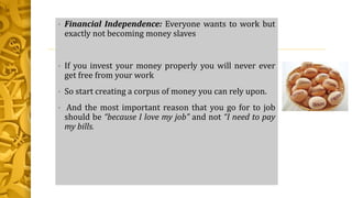 • Financial Independence: Everyone wants to work but
exactly not becoming money slaves
• If you invest your money properly you will never ever
get free from your work
• So start creating a corpus of money you can rely upon.
• And the most important reason that you go for to job
should be “because I love my job” and not “I need to pay
my bills.
 