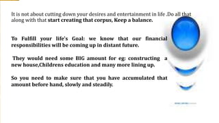 It is not about cutting down your desires and entertainment in life .Do all that
along with that start creating that corpus, Keep a balance.
To Fulfill your life's Goal: we know that our financial
responsibilities will be coming up in distant future.
They would need some BIG amount for eg: constructing a
new house,Childrens education and many more lining up.
So you need to make sure that you have accumulated that
amount before hand, slowly and steadily.
 