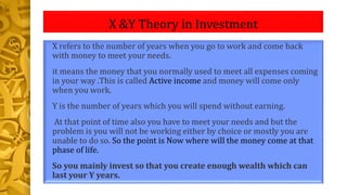 X &Y Theory in Investment
• X refers to the number of years when you go to work and come back
with money to meet your needs.
• it means the money that you normally used to meet all expenses coming
in your way .This is called Active income and money will come only
when you work.
• Y is the number of years which you will spend without earning.
• At that point of time also you have to meet your needs and but the
problem is you will not be working either by choice or mostly you are
unable to do so. So the point is Now where will the money come at that
phase of life.
• So you mainly invest so that you create enough wealth which can
last your Y years.
 
