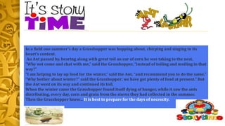 In a field one summer’s day a Grasshopper was hopping about, chirping and singing to its
heart’s content.
An Ant passed by, bearing along with great toil an ear of corn he was taking to the nest.
“Why not come and chat with me,” said the Grasshopper, “instead of toiling and moiling in that
way?”
“I am helping to lay up food for the winter,” said the Ant, “and recommend you to do the same.”
“Why bother about winter?” said the Grasshopper; we have got plenty of food at present.” But
the Ant went on its way and continued its toil.
When the winter came the Grasshopper found itself dying of hunger, while it saw the ants
distributing, every day, corn and grain from the stores they had collected in the summer.
Then the Grasshopper knew… It is best to prepare for the days of necessity.
 