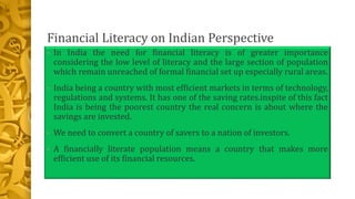 Financial Literacy on Indian Perspective
• In India the need for financial literacy is of greater importance
considering the low level of literacy and the large section of population
which remain unreached of formal financial set up especially rural areas.
• India being a country with most efficient markets in terms of technology,
regulations and systems. It has one of the saving rates.inspite of this fact
India is being the poorest country the real concern is about where the
savings are invested.
• We need to convert a country of savers to a nation of investors.
• A financially literate population means a country that makes more
efficient use of its financial resources.
 