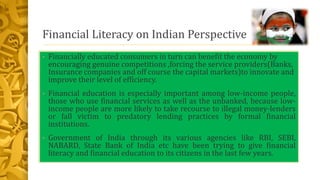 Financial Literacy on Indian Perspective
• Financially educated consumers in turn can benefit the economy by
encouraging genuine competitions ,forcing the service providers(Banks,
Insurance companies and off course the capital markets)to innovate and
improve their level of efficiency.
• Financial education is especially important among low-income people,
those who use financial services as well as the unbanked, because low-
income people are more likely to take recourse to illegal money-lenders
or fall victim to predatory lending practices by formal financial
institutions.
• Government of India through its various agencies like RBI, SEBI,
NABARD, State Bank of India etc have been trying to give financial
literacy and financial education to its citizens in the last few years.
 