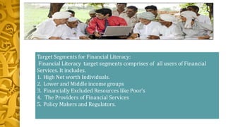 Target Segments for Financial Literacy:
Financial Literacy target segments comprises of all users of Financial
Services. It includes.
1. High Net worth Individuals.
2. Lower and Middle income groups
3. Financially Excluded Resources like Poor's
4. The Providers of Financial Services
5. Policy Makers and Regulators.
 