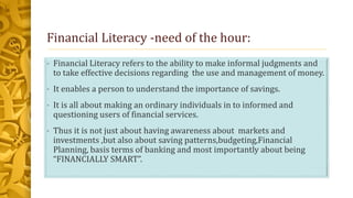 Financial Literacy -need of the hour:
• Financial Literacy refers to the ability to make informal judgments and
to take effective decisions regarding the use and management of money.
• It enables a person to understand the importance of savings.
• It is all about making an ordinary individuals in to informed and
questioning users of financial services.
• Thus it is not just about having awareness about markets and
investments ,but also about saving patterns,budgeting,Financial
Planning, basis terms of banking and most importantly about being
“FINANCIALLY SMART”.
 