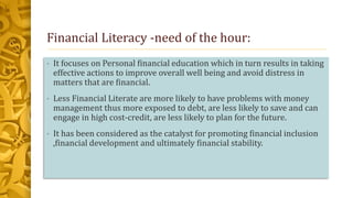 Financial Literacy -need of the hour:
• It focuses on Personal financial education which in turn results in taking
effective actions to improve overall well being and avoid distress in
matters that are financial.
• Less Financial Literate are more likely to have problems with money
management thus more exposed to debt, are less likely to save and can
engage in high cost-credit, are less likely to plan for the future.
• It has been considered as the catalyst for promoting financial inclusion
,financial development and ultimately financial stability.
 