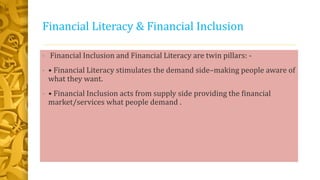 Financial Literacy & Financial Inclusion
• Financial Inclusion and Financial Literacy are twin pillars: -
• • Financial Literacy stimulates the demand side–making people aware of
what they want.
• • Financial Inclusion acts from supply side providing the financial
market/services what people demand .
 
