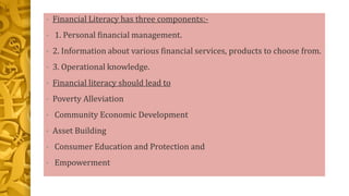 • Financial Literacy has three components:-
• 1. Personal financial management.
• 2. Information about various financial services, products to choose from.
• 3. Operational knowledge.
• Financial literacy should lead to
• Poverty Alleviation
• Community Economic Development
• Asset Building
• Consumer Education and Protection and
• Empowerment
 