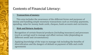 Contents of Financial Literacy:
1. Transaction of money:
This area includes the awareness of the different forms and purposes of
money and handling simple monetary transactions such as everyday payments,
spending, value for money, bank cards, cheques, bank accounts and currencies.
2. Risk and Return Analysis:
• Recognition of certain financial products (including insurance) and processes
(such as saving) used to manage and offset various risks (depending on
different needs and circumstances)
• Applying knowledge of the ways to manage risk including the benefits of
diversification and the dangers of default on payment of bills and credit
agreements
 
