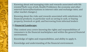 • Knowing about and managing risks and rewards associated with life
events(Theft, Loss of job, Health Problems), the economy and other
external factors(fluctuations in interest rates and exchange rates; and
other market changes.)
• Knowing about the risks and rewards associated with substitutes for
financial products; in particular such as saving in cash, or buying
property, livestock or gold; and borrowing from informal lenders
3. Financial Landscape:
• This content area covers knowing the rights and responsibilities of
consumers in the financial marketplace and within the general financial
environment.
• Knowledge of rights and responsibilities, and ability to apply it.
• Knowledge and understanding of the financial environment.
 