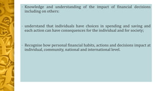 • Knowledge and understanding of the impact of financial decisions
including on others:
• understand that individuals have choices in spending and saving and
each action can have consequences for the individual and for society;
• Recognise how personal financial habits, actions and decisions impact at
individual, community, national and international level.
 