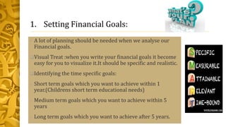 1. Setting Financial Goals:
• A lot of planning should be needed when we analyse our
Financial goals.
Visual Treat :when you write your financial goals it become
easy for you to visualize it.It should be specific and realistic.
Identifying the time specific goals:
o Short term goals which you want to achieve within 1
year.(Childrens short term educational needs)
o Medium term goals which you want to achieve within 5
years
o Long term goals which you want to achieve after 5 years.
 