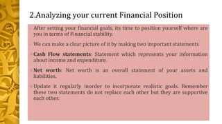 2.Analyzing your current Financial Position
• After setting your financial goals, its time to position yourself where are
you in terms of Financial stability.
• We can make a clear picture of it by making two important statements
Cash Flow statements: Statement which represents your information
about income and expenditure.
Net worth: Net worth is an overall statement of your assets and
liabilities.
Update it regularly inorder to incorporate realistic goals. Remember
these two statements do not replace each other but they are supportive
each other.
 